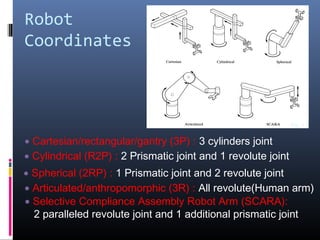Robot
Coordinates
• Cartesian/rectangular/gantry (3P) : 3 cylinders joint
• Cylindrical (R2P) : 2 Prismatic joint and 1 revolute joint
Fig. 1.4
• Spherical (2RP) : 1 Prismatic joint and 2 revolute joint
• Articulated/anthropomorphic (3R) : All revolute(Human arm)
• Selective Compliance Assembly Robot Arm (SCARA):
2 paralleled revolute joint and 1 additional prismatic joint
 