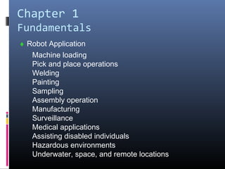 Chapter 1
Fundamentals
♦ Robot Application
Machine loading
Pick and place operations
Welding
Painting
Sampling
Assembly operation
Manufacturing
Surveillance
Medical applications
Assisting disabled individuals
Hazardous environments
Underwater, space, and remote locations
 