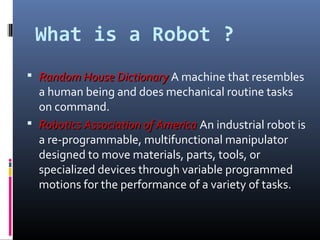 What is a Robot ?
 Random House DictionaryRandom House Dictionary A machine that resembles
a human being and does mechanical routine tasks
on command.
 Robotics Association of AmericaRobotics Association of America An industrial robot is
a re-programmable, multifunctional manipulator
designed to move materials, parts, tools, or
specialized devices through variable programmed
motions for the performance of a variety of tasks.
 