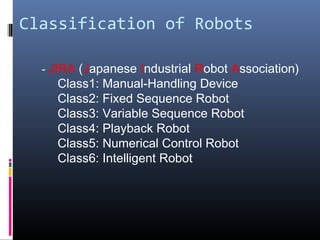 Classification of Robots
- JIRA (Japanese Industrial Robot Association)
Class1: Manual-Handling Device
Class2: Fixed Sequence Robot
Class3: Variable Sequence Robot
Class4: Playback Robot
Class5: Numerical Control Robot
Class6: Intelligent Robot
 