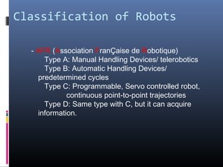 Classification of Robots
- AFR (Association FranÇaise de Robotique)
Type A: Manual Handling Devices/ telerobotics
Type B: Automatic Handling Devices/
predetermined cycles
Type C: Programmable, Servo controlled robot,
continuous point-to-point trajectories
Type D: Same type with C, but it can acquire
information.
 