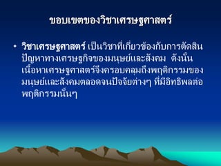 ขอบเขตของวิชาเศรษฐศาสตร์
• วิชาเศรษฐศาสตร์ เป็นวิชาที่เกี่ยวข้องกับการตัดสิน
ปัญหาทางเศรษฐกิจของมนุษย์และสังคม ดังนั้น
เนื้อหาเศรษฐศาสตร์จึงครอบคลุมถึงพฤติกรรมของ
มนุษย์และสังคมตลอดจนปัจจัยต่างๆ ที่มีอิทธิพลต่อ
พฤติกรรมนั้นๆ
 