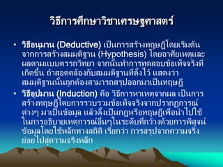 วิธีการศึกษาวิชาเศรษฐศาสตร์
• วิธีอนุมาน (Deductive) เป็นการสร้างทฤษฎีโดยเริ่มต้น
จากการสร้างสมมุติฐาน (Hypothesis) โดยอาศัยเหตุและ
ผลตามแบบตรรกวิทยา จากนั้นทาการทดสอบข้อเท็จจริงที่
เกิดขึ้น ถ้าสอดคล้องกับสมมติฐานที่ตั้งไว้ แสดงว่า
สมมุติฐานนั้นถูกต้องสามารถสรุปออกมาเป็นทฤษฎี
• วิธีอุปมาน (Induction) คือ วิธีการหาเหตุจากผล เป็นการ
สร้างทฤษฎีโดยการรวบรวมข้อเท็จจริงจากปรากฏการณ์
ต่างๆ มาเป็นข้อมูล แล้วตั้งเป็นกฎหรือทฤษฎีเพื่อนาไปใช้
ในการอธิบายเหตุการณ์อื่นๆในระดับที่กว้างด้วยการพิสูจน์
ข้อมูลโดยใช้หลักทางสถิติ เรียกว่า การสรุปจากความจริง
ย่อยไปสู่ความจริงหลัก
 