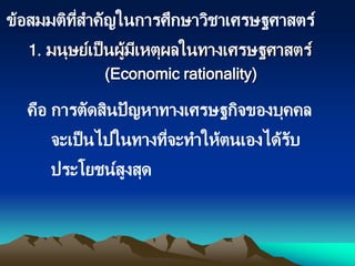 คือ การตัดสินปัญหาทางเศรษฐกิจของบุคคล
จะเป็นไปในทางที่จะทาให้ตนเองได้รับ
ประโยชน์สูงสุด
1. มนุษย์เป็นผู้มีเหตุผลในทางเศรษฐศาสตร์
(Economic rationality)
ข้อสมมติที่สาคัญในการศึกษาวิชาเศรษฐศาสตร์
 