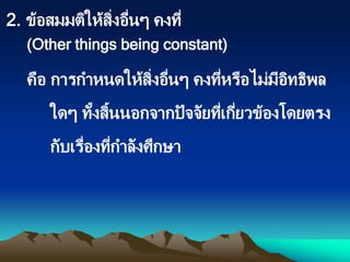 คือ การกาหนดให้สิ่งอื่นๆ คงที่หรือไม่มีอิทธิพล
ใดๆ ทั้งสิ้นนอกจากปัจจัยที่เกี่ยวข้องโดยตรง
กับเรื่องที่กาลังศึกษา
2. ข้อสมมติให้สิ่งอื่นๆ คงที่
(Other things being constant)
 