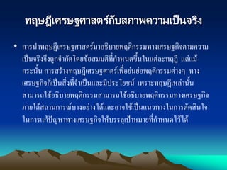 ทฤษฎีเศรษฐศาสตร์กับสภาพความเป็นจริง
• การนาทฤษฎีเศรษฐศาสตร์มาอธิบายพฤติกรรมทางเศรษฐกิจตามความ
เป็นจริงจึงถูกจากัดโดยข้อสมมติที่กาหนดขึ้นในแต่ละทฤฎี แต่แม้
กระนั้น การสร้างทฤษฎีเศรษฐศาตร์เพื่อย่นย่อพฤติกรรมต่างๆ ทาง
เศรษฐกิจก็เป็นสิ่งที่จาเป็นและมีประโยชน์ เพราะทฤษฎีเหล่านั้น
สามารถใช้อธิบายพฤติกรรมสามารถใช้อธิบายพฤติกรรมทางเศรษฐกิจ
ภายใต้สถานการณ์บางอย่างได้และอาจใช้เป็นแนวทางในการตัดสินใจ
ในการแก้ปัญหาทางเศรษฐกิจให้บรรลุเป้าหมายที่กาหนดไว้ได้
 