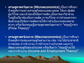 • เศรษฐศาสตร์จุลภาค (Microeconomics) เป็นการศึกษา
ถึงพฤติกรรมทางเศรษฐกิจของแต่ละบุคคล ได้แก่ ผู้ผลิต
ผู้บริโภค และเจ้าของปัจจัยการผลิต เนื้อหาของวิชาส่วน
ใหญ่จึงเกี่ยวข้องกับการผลิต การบริโภค การกาหนดราคา
สินค้าและปัจจัยการผลิตภายใต้การดาเนินงานของตลาด
ต่างๆ หรือเรียกทฤษฎีเศรษฐศาสตร์จุลภาคว่า "ทฤษฎีราคา
(Price Theory)“
• เศรษฐศาสตร์มหภาค (Macroeconomics) เป็นการศึกษา
ถึงพฤติกรรมของเศรษฐกิจส่วนรวม เช่น รายได้ประชาชาติ
การลงทุน การจ้างงาน การค้าระหว่างประเทศ และการ
พัฒนาเศรษฐกิจของประเทศ หรือเรียกว่า "ทฤษฎีรายได้
และการจ้างงาน (Income and Employment Theory)"
 