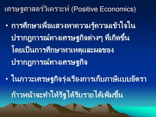 เศรษฐศาสตร์วิเคราะห์ (Positive Economics)
• การศึกษาเพื่อแสวงหาความรู้ความเข้าใจใน
ปรากฎการณ์ทางเศรษฐกิจต่างๆ ที่เกิดขึ้น
โดยเป็นการศึกษาหาเหตุและผลของ
ปรากฎการณ์ทางเศรษฐกิจ
• ในภาวะเศรษฐกิจรุ่งเรืองการเก็บภาษีแบบอัตรา
ก้าวหน้าจะทาให้รัฐได้รับรายได้เพิ่มขึ้น
 