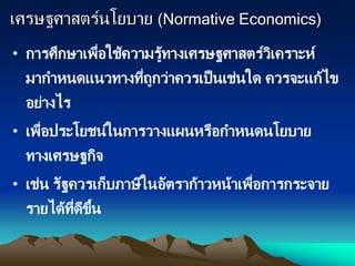 เศรษฐศาสตร์นโยบาย (Normative Economics)
• การศึกษาเพื่อใช้ความรู้ทางเศรษฐศาสตร์วิเคราะห์
มากาหนดแนวทางที่ถูกว่าควรเป็นเช่นใด ควรจะแก้ไข
อย่างไร
• เพื่อประโยชน์ในการวางแผนหรือกาหนดนโยบาย
ทางเศรษฐกิจ
• เช่น รัฐควรเก็บภาษีในอัตราก้าวหน้าเพื่อการกระจาย
รายได้ที่ดีขึ้น
 
