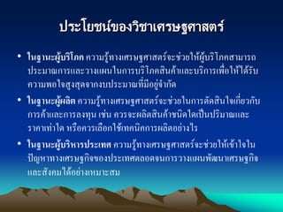 ประโยชน์ของวิชาเศรษฐศาสตร์
• ในฐานะผู้บริโภค ความรู้ทางเศรษฐศาสตร์จะช่วยให้ผู้บริโภคสามารถ
ประมาณการและวางแผนในการบริโภคสินค้าและบริการเพื่อให้ได้รับ
ความพอใจสูงสุดจากงบประมาณที่มีอยู่จากัด
• ในฐานะผู้ผลิต ความรู้ทางเศรษฐศาสตร์จะช่วยในการตัดสินใจเกี่ยวกับ
การค้าและการลงทุน เช่น ควรจะผลิตสินค้าชนิดใดเป็นปริมาณและ
ราคาเท่าใด หรือควรเลือกใช้เทคนิคการผลิตอย่างไร
• ในฐานะผู้บริหารประเทศ ความรู้ทางเศรษฐศาสตร์จะช่วยให้เข้าใจใน
ปัญหาทางเศรษฐกิจของประเทศตลอดจนการวางแผนพัฒนาเศรษฐกิจ
และสังคมได้อย่างเหมาะสม
 