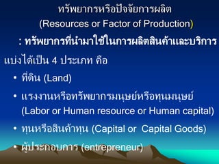 ทรัพยากรหรือปัจจัยการผลิต
(Resources or Factor of Production)
: ทรัพยากรที่นามาใช้ในการผลิตสินค้าและบริการ
แบ่งได้เป็น 4 ประเภท คือ
• ที่ดิน (Land)
• แรงงานหรือทรัพยากรมนุษย์หรือทุนมนุษย์
(Labor or Human resource or Human capital)
• ทุนหรือสินค้าทุน (Capital or Capital Goods)
• ผู้ประกอบการ (entrepreneur)
 
