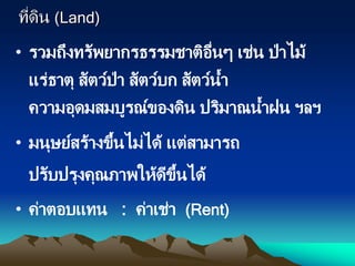 ที่ดิน (Land)
• รวมถึงทรัพยากรธรรมชาติอื่นๆ เช่น ป่าไม้
แร่ธาตุ สัตว์ป่า สัตว์บก สัตว์น้า
ความอุดมสมบูรณ์ของดิน ปริมาณน้าฝน ฯลฯ
• มนุษย์สร้างขึ้นไม่ได้ แต่สามารถ
ปรับปรุงคุณภาพให้ดีขึ้นได้
• ค่าตอบแทน : ค่าเช่า (Rent)
 