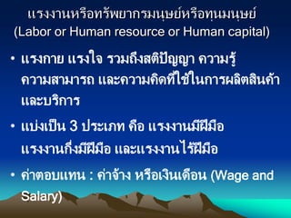 แรงงานหรือทรัพยากรมนุษย์หรือทุนมนุษย์
(Labor or Human resource or Human capital)
• แรงกาย แรงใจ รวมถึงสติปัญญา ความรู้
ความสามารถ และความคิดที่ใช้ในการผลิตสินค้า
และบริการ
• แบ่งเป็น 3 ประเภท คือ แรงงานมีฝีมือ
แรงงานกึ่งมีฝีมือ และแรงงานไร้ฝีมือ
• ค่าตอบแทน : ค่าจ้าง หรือเงินเดือน (Wage and
Salary)
 