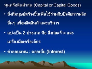 ทุนหรือสินค้าทุน (Capital or Capital Goods)
• สิ่งที่มนุษย์สร้างขึ้นเพื่อใช้ร่วมกับปัจจัยการผลิต
อื่นๆ เพื่อผลิตสินค้าและบริการ
• แบ่งเป็น 2 ประเภท คือ สิ่งก่อสร้าง และ
เครื่องมือเครื่องจักร
• ค่าตอบแทน : ดอกเบี้ย (Interest)
 