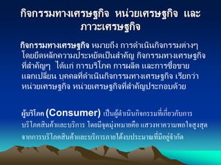 กิจกรรมทางเศรษฐกิจ หน่วยเศรษฐกิจ และ
ภาวะเศรษฐกิจ
กิจกรรมทางเศรษฐกิจ หมายถึง การดาเนินกิจกรรมต่างๆ
โดยยึดหลักความประหยัดเป็นสาคัญ กิจกรรมทางเศรษฐกิจ
ที่สาคัญๆ ได้แก่ การบริโภค การผลิต และการซื้อขาย
แลกเปลี่ยน บุคคลที่ดาเนินกิจกรรมทางเศรษฐกิจ เรียกว่า
หน่วยเศรษฐกิจ หน่วยเศรษฐกิจที่สาคัญประกอบด้วย
ผู้บริโภค (Consumer) เป็นผู้ดาเนินกิจกรรมที่เกี่ยวกับการ
บริโภคสินค้าและบริการ โดยมีจุดมุ่งหมายคือ แสวงหาความพอใจสูงสุด
จากการบริโภคสินค้าและบริการภายใต้งบประมาณที่มีอยู่จากัด
 