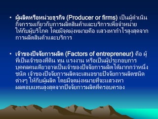 • ผู้ผลิตหรือหน่วยธุรกิจ (Producer or firms) เป็นผู้ดาเนิน
กิจกรรมเกี่ยวกับการผลิตสินค้าและบริการเพื่อจาหน่าย
ให้กับผู้บริโภค โดยมีจุดมุ่งหมายคือ แสวงหากาไรสูงสุดจาก
การผลิตสินค้าและบริการ
• เจ้าของปัจจัยการผลิต (Factors of entrepreneur) คือ ผู้
ที่เป็นเจ้าของที่ดิน ทุน แรงงาน หรือเป็นผู้ประกอบการ
บุคคลคนเดียวอาจเป็นเจ้าของปัจจัยการผลิตได้มากกว่าหนึ่ง
ชนิด เจ้าของปัจจัยการผลิตจะเสนอขายปัจจัยการผลิตชนิด
ต่างๆ ให้กับผู้ผลิต โดยมีจุดมุ่งหมายที่จะแสวงหา
ผลตอบแทนสูงสุดจากปัจจัยการผลิตที่ครอบครอง
 