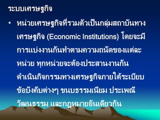 ระบบเศรษฐกิจ
• หน่วยเศรษฐกิจที่รวมตัวเป็นกลุ่มสถาบันทาง
เศรษฐกิจ (Economic Institutions) โดยจะมี
การแบ่งงานกันทาตามความถนัดของแต่ละ
หน่วย ทุกหน่วยจะต้องประสานงานกัน
ดาเนินกิจกรรมทางเศรษฐกิจภายใต้ระเบียบ
ข้อบังคับต่างๆ ขนบธรรมเนียม ประเพณี
วัฒนธรรม และกฎหมายอันเดียวกัน
 