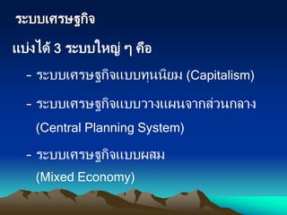 ระบบเศรษฐกิจ
แบ่งได้ 3 ระบบใหญ่ ๆ คือ
– ระบบเศรษฐกิจแบบทุนนิยม (Capitalism)
– ระบบเศรษฐกิจแบบวางแผนจากส่วนกลาง
(Central Planning System)
– ระบบเศรษฐกิจแบบผสม
(Mixed Economy)
 