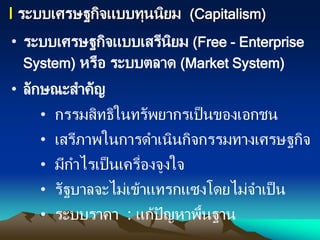I ระบบเศรษฐกิจแบบทุนนิยม (Capitalism)
• ระบบเศรษฐกิจแบบเสรีนิยม (Free - Enterprise
System) หรือ ระบบตลาด (Market System)
• ลักษณะสาคัญ
• กรรมสิทธิในทรัพยากรเป็นของเอกชน
• เสรีภาพในการดาเนินกิจกรรมทางเศรษฐกิจ
• มีกาไรเป็นเครื่องจูงใจ
• รัฐบาลจะไม่เข้าแทรกแซงโดยไม่จาเป็น
• ระบบราคา : แก้ปัญหาพื้นฐาน
 