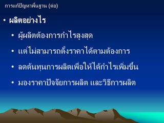 การแก้ปัญหาพื้นฐาน (ต่อ)
• ผลิตอย่างไร
• ผู้ผลิตต้องการกาไรสูงสุด
• แต่ไม่สามารถตั้งราคาได้ตามต้องการ
• ลดต้นทุนการผลิตเพื่อให้ได้กาไรเพิ่มขึ้น
• มองราคาปัจจัยการผลิต และวิธีการผลิต
 