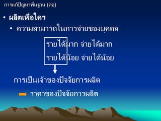 การแก้ปัญหาพื้นฐาน (ต่อ)
• ผลิตเพื่อใคร
• ความสามารถในการจ่ายของบุคคล
รายได้มาก จ่ายได้มาก
รายได้น้อย จ่ายได้น้อย
การเป็นเจ้าของปัจจัยการผลิต
ราคาของปัจจัยการผลิต
 