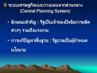 II ระบบเศรษฐกิจแบบวางแผนจากส่วนกลาง
(Central Planning System)
• ลักษณะสาคัญ : รัฐเป็นเจ้าของปัจจัยการผลิต
ต่างๆ รวมถึงแรงงาน
• การแก้ปัญหาพื้นฐาน : รัฐบาลเป็นผู้กาหนด
นโยบาย
 