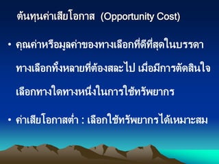 ต้นทุนค่าเสียโอกาส (Opportunity Cost)
• คุณค่าหรือมูลค่าของทางเลือกที่ดีที่สุดในบรรดา
ทางเลือกทั้งหลายที่ต้องสละไป เมื่อมีการตัดสินใจ
เลือกทางใดทางหนึ่งในการใช้ทรัพยากร
• ค่าเสียโอกาสต่า : เลือกใช้ทรัพยากรได้เหมาะสม
 