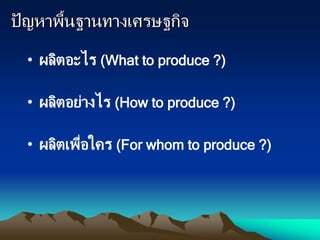 ปัญหาพื้นฐานทางเศรษฐกิจ
• ผลิตอะไร (What to produce ?)
• ผลิตอย่างไร (How to produce ?)
• ผลิตเพื่อใคร (For whom to produce ?)
 