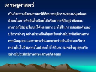 เศรษฐศาสตร์
เป็นวิชาทางสังคมศาสตร์ที่ศึกษาพฤติกรรมของมนุษย์และ
สังคมในการตัดสินใจเลือกใช้ทรัพยากรที่มีอยู่จากัดและ
สามารถใช้ประโยชน์ได้หลายทาง มาใช้ในการผลิตสินค้าและ
บริการต่างๆ อย่างประหยัดที่สุดหรืออย่างมีประสิทธิภาพทาง
เทคนิคสูงสุด และหาทางจาแนกแจกจ่ายสินค้าและบริการ
เหล่านั้นไปยังบุคคลในสังคมให้ได้รับความพอใจสูงสุดหรือ
อย่างมีประสิทธิภาพทางเศรษฐกิจสูงสุด
 