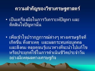ความสาคัญของวิชาเศรษฐศาสตร์
• เป็นเครื่องมือในการวิเคราะห์ปัญหา และ
ตัดสินใจปัญหานั้น
• เพื่อเข้าใจปรากฏการณ์ต่างๆ ทางเศรษฐกิจที่
เกิดขึ้น ทั้งสาเหตุ และผลกระทบต่อบุคคล
และสังคม ตลอดจนรู้แนวทางที่จะนาไปแก้ไข
หรือประยุกต์ใช้ในการดาเนินชีวิตประจาวัน
อย่างมีเหตุผลทางเศรษฐกิจ
 