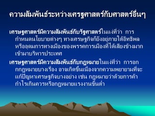 ความสัมพันธ์ระหว่างเศรฐศาสตร์กับศาสตร์อื่นๆ
เศรษฐศาสตร์มีความสัมพันธ์กับรัฐศาสตร์ในแง่ที่ว่า การ
กาหนดนโยบายต่างๆ ทางเศรษฐกิจก็ยังอยู่ภายใต้อิทธิพล
หรืออุดมการทางเมืองของพรรคการเมืองที่ได้เสียงข้างมาก
เข้ามาบริหารประเทศ
เศรษฐศาสตร์มีความสัมพันธ์กับกฎหมายในแง่ที่ว่า การอก
กกฎหมายบางเรื่อง อาจเกิดขึ้นเนื่องจากความพยายามที่จะ
แก้ปัญหาเศรษฐกิจบางอย่าง เช่น กฎหมายว่าด้วยการค้า
กาไรเกินควรหรือกฎหมายแรงงานขั้นต่า
 