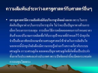 ความสัมพันธ์ระหว่างเศรฐศาสตร์กับศาสตร์อื่นๆ
• เศราฐศาสตร์มีความสัมพันธ์กับบริหารธุรกิจอย่างมาก เพราะในการ
ตัดสินปัญหาต่างๆในการบริหารธุรกิจ ไม่ว่าจะเป็นปัญหาทางด้านการ
เลือกโครงการการลงทุน การเลือกวิธีการผลิตตลอดจนการกาหนดราคา
สินค้าและปริมาณการผลิตเพื่อให้บรรลุเป้าหมายที่กาหนดไว้ นักธุรกิจ
จาเป็นต้องอาศัยหลักเกณฑ์ทางเศรษฐศาสตร์เข้าช่วยในการตัดสินใจ
นอกจากนี้นักธุรกิจยังต้องมีความรอบรู้อย่างกว้างขวางเกี่ยวกับระบบ
เศรษฐกิจ ภาวะเศรษฐกิจ ตลอดจนปัญหาเศรษฐกิจที่เกิดขึ้นเป็นประจา
ทั้งภายในประเทศและต่างประเทศ เพราะปัจจัยเหล่านี้จะมีผลกระทบต่อ
การลงทุนโดยตรง
 