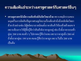 ความสัมพันธ์ระหว่างเศรฐศาสตร์กับศาสตร์อื่นๆ
• เศรษฐศาสตร์ยังมีความสัมพันธ์กับจิตวิทยาด้วย เพราะพฤติกรรมของ
มนุษย์ในการติดสินปัญหาเศรษฐกิจบางเรื่องต้องคานึงถึงหลักจิตวิทยา
ด้วย ตัวอย่างเช่น มีผู้ผลิตบางรายนิยมตั้งราคาสินค้าให้ลงท้ายด้วยเลข 9
เพราะต้องการให้ผู้ซื้อรู้สึกว่าสินค้ายังราคาถูกอยู่ เช่น ถ้าตั้งราคารองเท้า
คู่ละ 200 บาท คนทั่ว ๆ ไปอาจจะรู้สึกว่าแพง เพราะราคาสูงถึง 200 แต่
ถ้าตั้งราคาคู่ละ 199 บาท คนจะรู้สึกว่าราคาถูก เพราะไม่ถึง 200 บาท
เป็นต้น
 