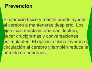 Prevención
El ejercicio físico y mental puede ayudar
al cerebro a mantenerse despierto. Los
ejercicios mentales abarcan: lectura,
hacer crucigramas y conversaciones
estimulantes. El ejercicio físico favorece la
circulación al cerebro y también reduce la
pérdida de neuronas.
 