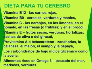 DIETA PARA TU CEREBRO
Vitamina B12 - las carnes rojas,
Vitamina B9 - cereales, verduras y maníes,
Vitamina C - las naranjas, en los limones, en el
pomelo, en las fresas (o frutillas) y en el brócoli,
Vitamina E – frutos secos, verduras, hortalizas,
aceites de oliva o del girasol,
Provitamina A o betacaroteno - zanahorias, la
calabaza, el melón, el mango y la papaya,
Los carbohidratos de bajo índice glicémico como
la avena,
Alimentos ricos en Omega 3 – pescado del mar,
mariscos, verduras.
 