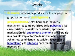 Ovarios
• El ovario, además de producir óvulos, segrega un
grupo de hormonas estrógenos y
progesterona. Estas hormonas inducen y
mantienen los cambios físicos de la pubertad y las
características sexuales secundarias, apoyan la
maduración del endometrio uterino a la espera de
una posible implantación de un óvulo fecundado.
Así mismo, suministran las señales adecuadas al
hipotálamo y la pituitaria para mantener el ciclo
menstrual.
 