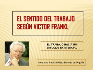 EL TRABAJO HACIA UN
ENFOQUE EXISTENCIAL
Mtra. Ana Patricia Pérez-Bennett de Urquilla
 