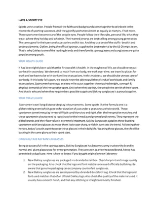 HAVE A SPORTY EYE
Sportsunite a nation.People fromall the faithsandbackgroundscome togethertocelebrate inthe
momentsof sportingsuccesses.Andtheyglorifysportsmenalmostasequallyasmartyrs,if not more.
These sportsmenbecome starof the people eyes.Peoplefollow theirlifestyles,personal life,whatthey
wear,where theyholidayandwhatnot.Theirnamedjerseysare bestsellingamongyounggeneration.
The same goesfortheirpersonal accessories andkittoo.Andtheyuse bestof the stuffs- bestkitand
bestequipments.Oakley,beingthe official sponsor,suppliesthe bestmaterial tothe USOlympicteam.
That is whyOakleyisone of the leadingbrandsandtherefore itssportsglassesandsunglassesare quite
popularamongyouth.
YOUR HEALTH GUIDE
It has beenrightlybeensaidthatthe firstwealthishealth.Inthe mayhemof life,we shouldneverput
our healthsecondary. We demandsomuchfromour body,we work overtime,we travel toplacesfor
workand we have to be withour families onoccasions.Inthismadness,we shouldtake utmostcare of
our body. If thisbodyfallsapart,we wouldneverbe able to pull these kindsof workloads andfamily
expectations. Sportsmenhave togoan extramile toput togetherthe requiredweight,strength&
physical demandsof theirrespectivesport.Onlywhentheydothat,theyreachthe zenithof theirsport.
Andthat is whyandwhentheyrequire bestpossible supplyandOakleysunglassesisaproudsupplier.
YOUR TRAVELGUIDE
Sportsmentravel longdistancestoplayintournaments.Some sportslikethe formulaone isa
globetrottingeventwhichgoesonfordurationof justundera yearacross whole world. These
sportsmensometimesplayinverydifficultconditionstooandrightafter theirrespectivematchesand
these sportsmenalwaysneedtolooksharpfortheirmediaandpromotional events.Theyrepresentthe
global brandsand theirface value isextremelyimportant.OakleySunglassessuppliesthese budding
sportsmenwithbestglassestomake themlookrazorsharp,whichinturn setsthe trend.Followingtheir
heroes,today’syouthaspire towearthese glassesintheirdailylife.Wearingthese glasses,theyfeel like
baskinginthe same gloryas theirsport stars.
ORIGINAL/FAKERAYBAN SUNGLASSES
Beingsosuccessful inthe sportsglasses,OakleySunglasseshasbecome averytrustworthybrandin
normal anti-glare glassestooforeverygeneration. Theyare seenasa veryreputedbrand,hence has
beentriedtoduplicate.Here ishowtodetectif youboughtoriginal one or fake ones-
1. NewOakleysunglassesare packagedinabrandedretail box.Checkforprintand image quality
on the packaging.Alsocheckthat the logoand fontmatchesone usedofficiallybyOakley.Be
aware that genuine packagingcanaccompanycounterfeit sunglasses.
2. NewOakleysunglassesare accompaniedbyabrandeddustclothbag. Checkthat the logoand
fontusedmatchesthat of an official Oakleylogo.Alsocheckthe qualityof the material used,it
usuallyhasa smoothfinish,andthatany stitchingis straightandneatlyfinished.
 