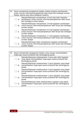 hal. 12/61
PERANGKAT AKREDITASI SMP/MTs – © 2014 BAN-S/M
32. Siswa memperoleh pengalaman belajar melalui program pembiasaan
untuk mencari informasi/pengetahuan lebih lanjut dari berbagai sumber
belajar selama satu tahun pelajaran terakhir.
 A.
Sekolah/Madrasah menjalankan 10 kali atau lebih kegiatan
pembiasaan untuk mencari informasi/pengetahuan lebih lanjut
dari berbagai sumber belajar
 B.
Sekolah/Madrasah menjalankan 7-9 kali kegiatan pembiasaan
untuk mencari informasi/pengetahuan lebih lanjut dari berbagai
sumber belajar
 C.
Sekolah/Madrasah menjalankan 4-6 kali kegiatan pembiasaan
untuk mencari informasi/pengetahuan lebih lanjut dari berbagai
sumber belajar
 D.
Sekolah/Madrasah menjalankan 1-3 kali kegiatan pembiasaan
untuk mencari informasi/pengetahuan lebih lanjut dari berbagai
sumber belajar
 E.
Sekolah/Madrasah tidak menjalankan kegiatan pembiasaan
untuk mencari informasi/pengetahuan lebih lanjut dari berbagai
sumber belajar
33. Siswa memperoleh pengalaman belajar yang mampu memanfaatkan
lingkungan secara produktif dan bertanggung jawab.
 A.
Sekolah/Madrasah melaksanakan 4 jenis atau lebih kegiatan
yang dapat memanfaatkan lingkungan secara produktif dan
bertanggung jawab
 B.
Sekolah/Madrasah melaksanakan 3 jenis kegiatan yang dapat
memanfaatkan lingkungan secara produktif dan bertanggung
jawab
 C.
Sekolah/Madrasah melaksanakan 2 jenis kegiatan yang dapat
memanfaatkan lingkungan secara produktif dan bertanggung
jawab
 D.
Sekolah/Madrasah melaksanakan 1 jenis kegiatan yang dapat
memanfaatkan lingkungan secara produktif dan bertanggung
jawab
 E.
Sekolah/Madrasah tidak melaksanakan kegiatan yang dapat
memanfaatkan lingkungan secara produktif dan bertanggung
jawab
 