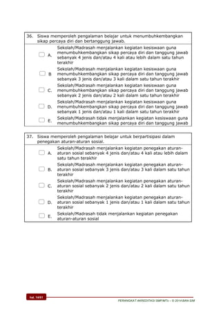 hal. 14/61
PERANGKAT AKREDITASI SMP/MTs – © 2014 BAN-S/M
36. Siswa memperoleh pengalaman belajar untuk menumbuhkembangkan
sikap percaya diri dan bertanggung jawab.
 A.
Sekolah/Madrasah menjalankan kegiatan kesiswaan guna
menumbuhkembangkan sikap percaya diri dan tanggung jawab
sebanyak 4 jenis dan/atau 4 kali atau lebih dalam satu tahun
terakhir
 B
Sekolah/Madrasah menjalankan kegiatan kesiswaan guna
menumbuhkembangkan sikap percaya diri dan tanggung jawab
sebanyak 3 jenis dan/atau 3 kali dalam satu tahun terakhir
 C.
Sekolah/Madrasah menjalankan kegiatan kesiswaan guna
menumbuhkembangkan sikap percaya diri dan tanggung jawab
sebanyak 2 jenis dan/atau 2 kali dalam satu tahun terakhir
 D.
Sekolah/Madrasah menjalankan kegiatan kesiswaan guna
menumbuhkembangkan sikap percaya diri dan tanggung jawab
sebanyak 1 jenis dan/atau 1 kali dalam satu tahun terakhir
 E.
Sekolah/Madrasah tidak menjalankan kegiatan kesiswaan guna
menumbuhkembangkan sikap percaya diri dan tanggung jawab
37. Siswa memperoleh pengalaman belajar untuk berpartisipasi dalam
penegakan aturan-aturan sosial.
 A.
Sekolah/Madrasah menjalankan kegiatan penegakan aturan-
aturan sosial sebanyak 4 jenis dan/atau 4 kali atau lebih dalam
satu tahun terakhir
 B.
Sekolah/Madrasah menjalankan kegiatan penegakan aturan-
aturan sosial sebanyak 3 jenis dan/atau 3 kali dalam satu tahun
terakhir
 C.
Sekolah/Madrasah menjalankan kegiatan penegakan aturan-
aturan sosial sebanyak 2 jenis dan/atau 2 kali dalam satu tahun
terakhir
 D.
Sekolah/Madrasah menjalankan kegiatan penegakan aturan-
aturan sosial sebanyak 1 jenis dan/atau 1 kali dalam satu tahun
terakhir
 E.
Sekolah/Madrasah tidak menjalankan kegiatan penegakan
aturan-aturan sosial
 