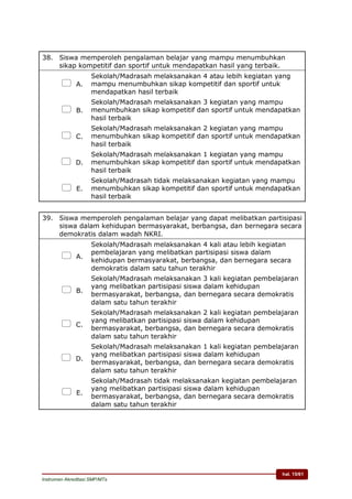 hal. 15/61
Instrumen Akreditasi SMP/MTs
38. Siswa memperoleh pengalaman belajar yang mampu menumbuhkan
sikap kompetitif dan sportif untuk mendapatkan hasil yang terbaik.
 A.
Sekolah/Madrasah melaksanakan 4 atau lebih kegiatan yang
mampu menumbuhkan sikap kompetitif dan sportif untuk
mendapatkan hasil terbaik
 B.
Sekolah/Madrasah melaksanakan 3 kegiatan yang mampu
menumbuhkan sikap kompetitif dan sportif untuk mendapatkan
hasil terbaik
 C.
Sekolah/Madrasah melaksanakan 2 kegiatan yang mampu
menumbuhkan sikap kompetitif dan sportif untuk mendapatkan
hasil terbaik
 D.
Sekolah/Madrasah melaksanakan 1 kegiatan yang mampu
menumbuhkan sikap kompetitif dan sportif untuk mendapatkan
hasil terbaik
 E.
Sekolah/Madrasah tidak melaksanakan kegiatan yang mampu
menumbuhkan sikap kompetitif dan sportif untuk mendapatkan
hasil terbaik
39. Siswa memperoleh pengalaman belajar yang dapat melibatkan partisipasi
siswa dalam kehidupan bermasyarakat, berbangsa, dan bernegara secara
demokratis dalam wadah NKRI.
 A.
Sekolah/Madrasah melaksanakan 4 kali atau lebih kegiatan
pembelajaran yang melibatkan partisipasi siswa dalam
kehidupan bermasyarakat, berbangsa, dan bernegara secara
demokratis dalam satu tahun terakhir
 B.
Sekolah/Madrasah melaksanakan 3 kali kegiatan pembelajaran
yang melibatkan partisipasi siswa dalam kehidupan
bermasyarakat, berbangsa, dan bernegara secara demokratis
dalam satu tahun terakhir
 C.
Sekolah/Madrasah melaksanakan 2 kali kegiatan pembelajaran
yang melibatkan partisipasi siswa dalam kehidupan
bermasyarakat, berbangsa, dan bernegara secara demokratis
dalam satu tahun terakhir
 D.
Sekolah/Madrasah melaksanakan 1 kali kegiatan pembelajaran
yang melibatkan partisipasi siswa dalam kehidupan
bermasyarakat, berbangsa, dan bernegara secara demokratis
dalam satu tahun terakhir
 E.
Sekolah/Madrasah tidak melaksanakan kegiatan pembelajaran
yang melibatkan partisipasi siswa dalam kehidupan
bermasyarakat, berbangsa, dan bernegara secara demokratis
dalam satu tahun terakhir
 