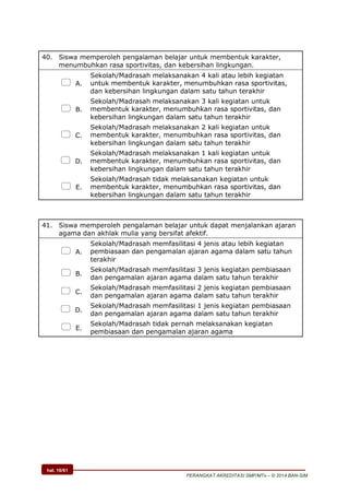 hal. 16/61
PERANGKAT AKREDITASI SMP/MTs – © 2014 BAN-S/M
40. Siswa memperoleh pengalaman belajar untuk membentuk karakter,
menumbuhkan rasa sportivitas, dan kebersihan lingkungan.
 A.
Sekolah/Madrasah melaksanakan 4 kali atau lebih kegiatan
untuk membentuk karakter, menumbuhkan rasa sportivitas,
dan kebersihan lingkungan dalam satu tahun terakhir
 B.
Sekolah/Madrasah melaksanakan 3 kali kegiatan untuk
membentuk karakter, menumbuhkan rasa sportivitas, dan
kebersihan lingkungan dalam satu tahun terakhir
 C.
Sekolah/Madrasah melaksanakan 2 kali kegiatan untuk
membentuk karakter, menumbuhkan rasa sportivitas, dan
kebersihan lingkungan dalam satu tahun terakhir
 D.
Sekolah/Madrasah melaksanakan 1 kali kegiatan untuk
membentuk karakter, menumbuhkan rasa sportivitas, dan
kebersihan lingkungan dalam satu tahun terakhir
 E.
Sekolah/Madrasah tidak melaksanakan kegiatan untuk
membentuk karakter, menumbuhkan rasa sportivitas, dan
kebersihan lingkungan dalam satu tahun terakhir
41. Siswa memperoleh pengalaman belajar untuk dapat menjalankan ajaran
agama dan akhlak mulia yang bersifat afektif.
 A.
Sekolah/Madrasah memfasilitasi 4 jenis atau lebih kegiatan
pembiasaan dan pengamalan ajaran agama dalam satu tahun
terakhir
 B.
Sekolah/Madrasah memfasilitasi 3 jenis kegiatan pembiasaan
dan pengamalan ajaran agama dalam satu tahun terakhir
 C.
Sekolah/Madrasah memfasilitasi 2 jenis kegiatan pembiasaan
dan pengamalan ajaran agama dalam satu tahun terakhir
 D.
Sekolah/Madrasah memfasilitasi 1 jenis kegiatan pembiasaan
dan pengamalan ajaran agama dalam satu tahun terakhir
 E.
Sekolah/Madrasah tidak pernah melaksanakan kegiatan
pembiasaan dan pengamalan ajaran agama
 