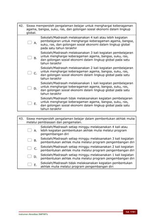 hal. 17/61
Instrumen Akreditasi SMP/MTs
42. Siswa memperoleh pengalaman belajar untuk menghargai keberagaman
agama, bangsa, suku, ras, dan golongan sosial ekonomi dalam lingkup
global.
 A.
Sekolah/Madrasah melaksanakan 4 kali atau lebih kegiatan
pembelajaran untuk menghargai keberagaman agama, bangsa,
suku, ras, dan golongan sosial ekonomi dalam lingkup global
pada satu tahun terakhir
 B.
Sekolah/Madrasah melaksanakan 3 kali kegiatan pembelajaran
untuk menghargai keberagaman agama, bangsa, suku, ras,
dan golongan sosial ekonomi dalam lingkup global pada satu
tahun terakhir
 C.
Sekolah/Madrasah melaksanakan 2 kali kegiatan pembelajaran
untuk menghargai keberagaman agama, bangsa, suku, ras,
dan golongan sosial ekonomi dalam lingkup global pada satu
tahun terakhir
 D.
Sekolah/Madrasah melaksanakan 1 kali kegiatan pembelajaran
untuk menghargai keberagaman agama, bangsa, suku, ras,
dan golongan sosial ekonomi dalam lingkup global pada satu
tahun terakhir
 E.
Sekolah/Madrasah tidak melaksanakan kegiatan pembelajaran
untuk menghargai keberagaman agama, bangsa, suku, ras,
dan golongan sosial ekonomi dalam lingkup global pada satu
tahun terakhir
43. Siswa memperoleh pengalaman belajar dalam pembentukan akhlak mulia
melalui pembiasaan dan pengamalan.
 A.
Sekolah/Madrasah setiap minggu melaksanakan 4 kali atau
lebih kegiatan pembentukan akhlak mulia melalui program
pengembangan diri
 B.
Sekolah/Madrasah setiap minggu melaksanakan 3 kali kegiatan
pembentukan akhlak mulia melalui program pengembangan diri
 C.
Sekolah/Madrasah setiap minggu melaksanakan 2 kali kegiatan
pembentukan akhlak mulia melalui program pengembangan diri
 D.
Sekolah/Madrasah setiap minggu melaksanakan 1 kali kegiatan
pembentukan akhlak mulia melalui program pengembangan diri
 E.
Sekolah/Madrasah tidak melaksanakan kegiatan pembentukan
akhlak mulia melalui program pengembangan diri
 