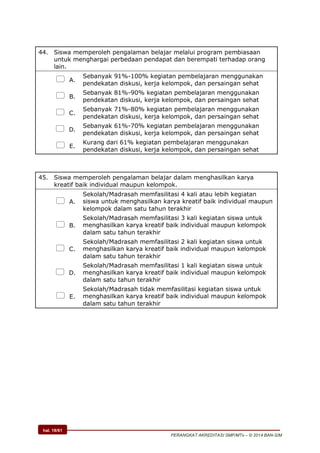 hal. 18/61
PERANGKAT AKREDITASI SMP/MTs – © 2014 BAN-S/M
44. Siswa memperoleh pengalaman belajar melalui program pembiasaan
untuk menghargai perbedaan pendapat dan berempati terhadap orang
lain.
 A.
Sebanyak 91%-100% kegiatan pembelajaran menggunakan
pendekatan diskusi, kerja kelompok, dan persaingan sehat
 B.
Sebanyak 81%-90% kegiatan pembelajaran menggunakan
pendekatan diskusi, kerja kelompok, dan persaingan sehat
 C.
Sebanyak 71%-80% kegiatan pembelajaran menggunakan
pendekatan diskusi, kerja kelompok, dan persaingan sehat
 D.
Sebanyak 61%-70% kegiatan pembelajaran menggunakan
pendekatan diskusi, kerja kelompok, dan persaingan sehat
 E.
Kurang dari 61% kegiatan pembelajaran menggunakan
pendekatan diskusi, kerja kelompok, dan persaingan sehat
45. Siswa memperoleh pengalaman belajar dalam menghasilkan karya
kreatif baik individual maupun kelompok.
 A.
Sekolah/Madrasah memfasilitasi 4 kali atau lebih kegiatan
siswa untuk menghasilkan karya kreatif baik individual maupun
kelompok dalam satu tahun terakhir
 B.
Sekolah/Madrasah memfasilitasi 3 kali kegiatan siswa untuk
menghasilkan karya kreatif baik individual maupun kelompok
dalam satu tahun terakhir
 C.
Sekolah/Madrasah memfasilitasi 2 kali kegiatan siswa untuk
menghasilkan karya kreatif baik individual maupun kelompok
dalam satu tahun terakhir
 D.
Sekolah/Madrasah memfasilitasi 1 kali kegiatan siswa untuk
menghasilkan karya kreatif baik individual maupun kelompok
dalam satu tahun terakhir
 E.
Sekolah/Madrasah tidak memfasilitasi kegiatan siswa untuk
menghasilkan karya kreatif baik individual maupun kelompok
dalam satu tahun terakhir
 
