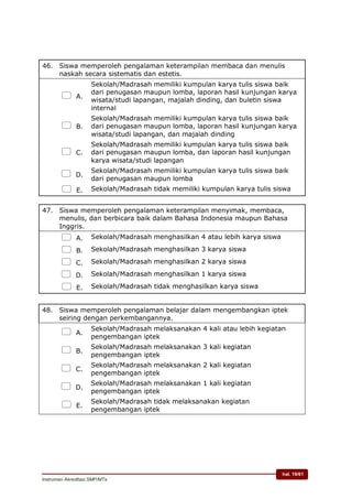 hal. 19/61
Instrumen Akreditasi SMP/MTs
46. Siswa memperoleh pengalaman keterampilan membaca dan menulis
naskah secara sistematis dan estetis.
 A.
Sekolah/Madrasah memiliki kumpulan karya tulis siswa baik
dari penugasan maupun lomba, laporan hasil kunjungan karya
wisata/studi lapangan, majalah dinding, dan buletin siswa
internal
 B.
Sekolah/Madrasah memiliki kumpulan karya tulis siswa baik
dari penugasan maupun lomba, laporan hasil kunjungan karya
wisata/studi lapangan, dan majalah dinding
 C.
Sekolah/Madrasah memiliki kumpulan karya tulis siswa baik
dari penugasan maupun lomba, dan laporan hasil kunjungan
karya wisata/studi lapangan
 D.
Sekolah/Madrasah memiliki kumpulan karya tulis siswa baik
dari penugasan maupun lomba
 E. Sekolah/Madrasah tidak memiliki kumpulan karya tulis siswa
47. Siswa memperoleh pengalaman keterampilan menyimak, membaca,
menulis, dan berbicara baik dalam Bahasa Indonesia maupun Bahasa
Inggris.
 A. Sekolah/Madrasah menghasilkan 4 atau lebih karya siswa
 B. Sekolah/Madrasah menghasilkan 3 karya siswa
 C. Sekolah/Madrasah menghasilkan 2 karya siswa
 D. Sekolah/Madrasah menghasilkan 1 karya siswa
 E. Sekolah/Madrasah tidak menghasilkan karya siswa
48. Siswa memperoleh pengalaman belajar dalam mengembangkan iptek
seiring dengan perkembangannya.
 A.
Sekolah/Madrasah melaksanakan 4 kali atau lebih kegiatan
pengembangan iptek
 B.
Sekolah/Madrasah melaksanakan 3 kali kegiatan
pengembangan iptek
 C.
Sekolah/Madrasah melaksanakan 2 kali kegiatan
pengembangan iptek
 D.
Sekolah/Madrasah melaksanakan 1 kali kegiatan
pengembangan iptek
 E.
Sekolah/Madrasah tidak melaksanakan kegiatan
pengembangan iptek
 