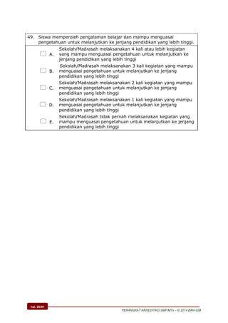 hal. 20/61
PERANGKAT AKREDITASI SMP/MTs – © 2014 BAN-S/M
49. Siswa memperoleh pengalaman belajar dan mampu menguasai
pengetahuan untuk melanjutkan ke jenjang pendidikan yang lebih tinggi.
 A.
Sekolah/Madrasah melaksanakan 4 kali atau lebih kegiatan
yang mampu menguasai pengetahuan untuk melanjutkan ke
jenjang pendidikan yang lebih tinggi
 B.
Sekolah/Madrasah melaksanakan 3 kali kegiatan yang mampu
menguasai pengetahuan untuk melanjutkan ke jenjang
pendidikan yang lebih tinggi
 C.
Sekolah/Madrasah melaksanakan 2 kali kegiatan yang mampu
menguasai pengetahuan untuk melanjutkan ke jenjang
pendidikan yang lebih tinggi
 D.
Sekolah/Madrasah melaksanakan 1 kali kegiatan yang mampu
menguasai pengetahuan untuk melanjutkan ke jenjang
pendidikan yang lebih tinggi
 E.
Sekolah/Madrasah tidak pernah melaksanakan kegiatan yang
mampu menguasai pengetahuan untuk melanjutkan ke jenjang
pendidikan yang lebih tinggi
 