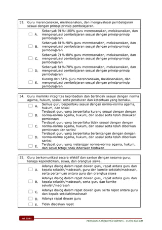 hal. 22/61
PERANGKAT AKREDITASI SMP/MTs – © 2014 BAN-S/M
53. Guru merencanakan, melaksanakan, dan mengevaluasi pembelajaran
sesuai dengan prinsip-prinsip pembelajaran.
 A.
Sebanyak 91%-100% guru merencanakan, melaksanakan, dan
mengevaluasi pembelajaran sesuai dengan prinsip-prinsip
pembelajaran
 B.
Sebanyak 81%-90% guru merencanakan, melaksanakan, dan
mengevaluasi pembelajaran sesuai dengan prinsip-prinsip
pembelajaran
 C.
Sebanyak 71%-80% guru merencanakan, melaksanakan, dan
mengevaluasi pembelajaran sesuai dengan prinsip-prinsip
pembelajaran
 D.
Sebanyak 61%-70% guru merencanakan, melaksanakan, dan
mengevaluasi pembelajaran sesuai dengan prinsip-prinsip
pembelajaran
 E.
Kurang dari 61% guru merencanakan, melaksanakan, dan
mengevaluasi pembelajaran sesuai dengan prinsip-prinsip
pembelajaran
54. Guru memiliki integritas kepribadian dan bertindak sesuai dengan norma
agama, hukum, sosial, serta peraturan dan ketentuan yang berlaku.
 A.
Semua guru berperilaku sesuai dengan norma-norma agama,
hukum, dan sosial
 B.
Terdapat guru yang berperilaku kurang sesuai dengan dengan
norma-norma agama, hukum, dan sosial serta telah dilakukan
pembinaan
 C.
Terdapat guru yang berperilaku tidak sesuai dengan dengan
norma-norma agama, hukum, dan sosial serta telah diberikan
pembinaan dan sanksi
 D.
Terdapat guru yang berperilaku bertentangan dengan dengan
norma-norma agama, hukum, dan sosial serta telah diberikan
sanksi
 E.
Terdapat guru yang melanggar norma-norma agama, hukum,
dan sosial tetapi tidak diberikan tindakan
55. Guru berkomunikasi secara efektif dan santun dengan sesama guru,
tenaga kependidikan, siswa, dan orangtua siswa.
 A.
Adanya dialog dalam rapat dewan guru, rapat antara guru dan
kepala sekolah/madrasah, guru dan komite sekolah/madrasah,
serta pertemuan antara guru dan orangtua siswa
 B.
Adanya dialog dalam rapat dewan guru, rapat antara guru dan
kepala sekolah/madrasah, serta guru dan komite
sekolah/madrasah
 C.
Adanya dialog dalam rapat dewan guru serta rapat antara guru
dan kepala sekolah/madrasah
 D. Adanya rapat dewan guru
 E. Tidak diadakan rapat
 