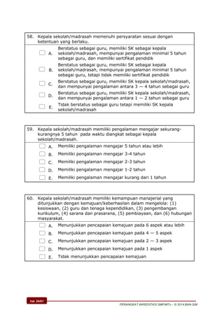 hal. 24/61
PERANGKAT AKREDITASI SMP/MTs – © 2014 BAN-S/M
58. Kepala sekolah/madrasah memenuhi persyaratan sesuai dengan
ketentuan yang berlaku.
 A.
Berstatus sebagai guru, memiliki SK sebagai kepala
sekolah/madrasah, mempunyai pengalaman minimal 5 tahun
sebagai guru, dan memiliki sertifikat pendidik
 B.
Berstatus sebagai guru, memiliki SK sebagai kepala
sekolah/madrasah, mempunyai pengalaman minimal 5 tahun
sebagai guru, tetapi tidak memiliki sertifikat pendidik
 C.
Berstatus sebagai guru, memiliki SK kepala sekolah/madrasah,
dan mempunyai pengalaman antara 3 — 4 tahun sebagai guru
 D.
Berstatus sebagai guru, memiliki SK kepala sekolah/madrasah,
dan mempunyai pengalaman antara 1 — 2 tahun sebagai guru
 E.
Tidak berstatus sebagai guru tetapi memiliki SK kepala
sekolah/madrasah
59. Kepala sekolah/madrasah memiliki pengalaman mengajar sekurang-
kurangnya 5 tahun pada waktu diangkat sebagai kepala
sekolah/madrasah.
 A. Memiliki pengalaman mengajar 5 tahun atau lebih
 B. Memiliki pengalaman mengajar 3-4 tahun
 C. Memiliki pengalaman mengajar 2-3 tahun
 D. Memiliki pengalaman mengajar 1-2 tahun
 E. Memiliki pengalaman mengajar kurang dari 1 tahun
60. Kepala sekolah/madrasah memiliki kemampuan manajerial yang
ditunjukkan dengan kemajuan/keberhasilan dalam mengelola: (1)
kesiswaan, (2) guru dan tenaga kependidikan, (3) pengembangan
kurikulum, (4) sarana dan prasarana, (5) pembiayaan, dan (6) hubungan
masyarakat.
 A. Menunjukkan pencapaian kemajuan pada 6 aspek atau lebih
 B. Menunjukkan pencapaian kemajuan pada 4 — 5 aspek
 C. Menunjukkan pencapaian kemajuan pada 2 — 3 aspek
 D. Menunjukkan pencapaian kemajuan pada 1 aspek
 E. Tidak menunjukkan pencapaian kemajuan
 