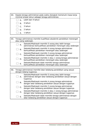 hal. 26/61
PERANGKAT AKREDITASI SMP/MTs – © 2014 BAN-S/M
64. Kepala tenaga administrasi pada waktu diangkat memenuhi masa kerja
minimal empat tahun sebagai tenaga administrasi.
 A. Lebih dari 4 tahun
 B. 4 tahun
 C. 3 tahun
 D. 2 tahun
 E. 1 tahun
65. Tenaga administrasi memiliki kualifikasi akademik pendidikan menengah
atau yang sederajat.
 A.
Sekolah/Madrasah memiliki 5 orang atau lebih tenaga
administrasi berkualifikasi pendidikan menengah atau sederajat
 B.
Sekolah/Madrasah memiliki 4 orang tenaga administrasi
berkualifikasi pendidikan menengah atau sederajat
 C.
Sekolah/Madrasah memiliki 3 orang tenaga administrasi
berkualifikasi pendidikan menengah atau sederajat
 D.
Sekolah/Madrasah memiliki 2 atau 1 orang tenaga administrasi
berkualifikasi pendidikan menengah atau sederajat
 E.
Sekolah/Madrasah tidak memiliki tenaga administrasi
berkualifikasi pendidikan menengah atau sederajat
66. Tenaga administrasi memiliki latar belakang pendidikan yang sesuai
dengan bidang tugasnya.
 A.
Sekolah/Madrasah memiliki 5 orang atau lebih tenaga
administrasi dengan latar belakang pendidikan sesuai dengan
tugasnya
 B.
Sekolah/Madrasah memiliki 4 orang tenaga administrasi
dengan latar belakang pendidikan sesuai dengan tugasnya
 C.
Sekolah/Madrasah memiliki 3 orang tenaga administrasi
dengan latar belakang pendidikan sesuai dengan tugasnya
 D.
Sekolah/Madrasah memiliki 2 atau 1 orang tenaga administrasi
dengan latar belakang pendidikan sesuai dengan tugasnya
 E.
Sekolah/Madrasah tidak memiliki tenaga administrasi dengan
latar belakang pendidikan sesuai dengan tugasnya
 