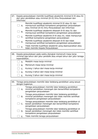 hal. 27/61
Instrumen Akreditasi SMP/MTs
67. Kepala perpustakaan memiliki kualifikasi akademik minimal D-IV atau S1
dari jalur pendidikan atau minimal (D-II) Ilmu Perpustakaan dan
Informasi.
 A.
Memiliki kualifikasi akademik minimal D-IV atau S1 dan
mempunyai sertifikat kompetensi pengelolaan perpustakaan
atau minimal (D-II) Ilmu Perpustakaan dan Informasi
 B.
Memiliki kualifikasi akademik dibawah D-IV atau S1 dan
mempunyai sertifikat kompetensi pengelolaan perpustakaan
 C.
Memiliki kualifikasi akademik D-IV atau S1, tidak mempunyai
sertifikat kompetensi pengelolaan perpustakaan
 D.
Memiliki kualifikasi akademik dibawah D-IV dan tidak
mempunyai sertifikat kompetensi pengelolaan perpustakaan
 E.
Tidak memiliki kualifikasi akademik yang dipersyaratkan atau
tidak memiliki Kepala Perpustakaan
68. Kepala perpustakaan pada waktu diangkat memenuhi masa kerja
minimal tiga tahun dari jalur pendidik atau empat tahun dari jalur tenaga
kependidikan.
 A. Melebihi masa kerja minimal
 B. Memenuhi masa kerja minimal
 C. Kurang 1 tahun dari masa kerja minimal
 D. Kurang 2 tahun dari masa kerja minimal
 E. Kurang 3 tahun dari masa kerja minimal
69. Tenaga perpustakaan memiliki latar belakang pendidikan yang sesuai
dengan tugasnya.
 A.
Tenaga perpustakaan memiliki latar belakang pendidikan
minimal pendidikan menengah dan bersertifikat kompetensi
pengelolaan perpustakaan
 B.
Tenaga perpustakaan memiliki latar belakang pendidikan
minimal pendidikan menengah dan tidak memiliki sertifikat
kompetensi pengelolaan perpustakaan
 C.
Tenaga perpustakaan memiliki latar belakang pendidikan di
bawah pendidikan menengah dan bersertifikat kompetensi
pengelolaan perpustakaan
 D.
Tenaga perpustakaan memiliki latar belakang pendidikan di
bawah pendidikan menengah dan tidak memiliki sertifikat
kompetensi pengelolaan perpustakaan
 E. Tidak memiliki tenaga perpustakaan
 
